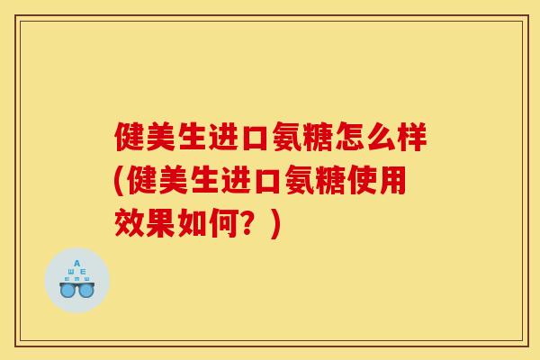 健美生进口氨糖怎么样(健美生进口氨糖使用效果如何？)