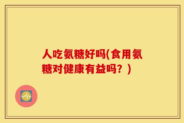 人吃氨糖好吗(食用氨糖对健康有益吗?) 人吃氨糖好吗(食用氨糖对健康有益吗?)