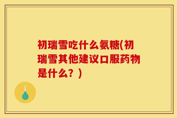 初瑞雪吃什么氨糖(初瑞雪其他建议口服药物是什么?) 初瑞雪吃什么氨糖(初瑞雪其他建议口服药物是什么?)