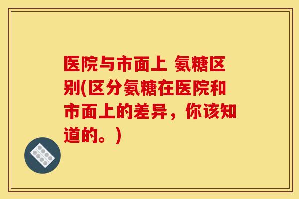 医院与市面上 氨糖区别(区分氨糖在医院和市面上的差异，你该知道的。)