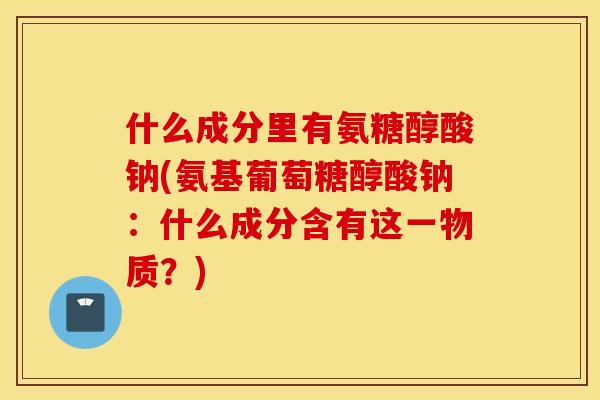 什么成分里有氨糖醇酸钠(氨基葡萄糖醇酸钠：什么成分含有这一物质？)