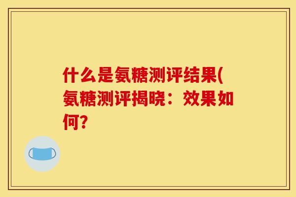 什么是氨糖测评结果(氨糖测评揭晓:效果如何? 什么是氨糖测评结果(氨糖测评揭晓:效果如何?