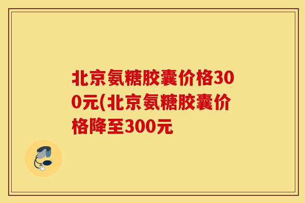 北京氨糖胶囊价格300元(北京氨糖胶囊价格降至300元