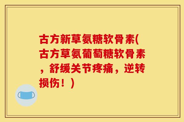 古方新草氨糖软骨素(古方草氨葡萄糖软骨素，舒缓关节疼痛，逆转损伤！)
