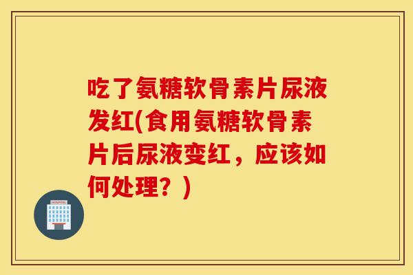 吃了氨糖软骨素片尿液发红(食用氨糖软骨素片后尿液变红，应该如何处理？)