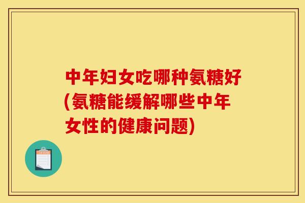 中年妇女吃哪种氨糖好(氨糖能缓解哪些中年女性的健康问题)