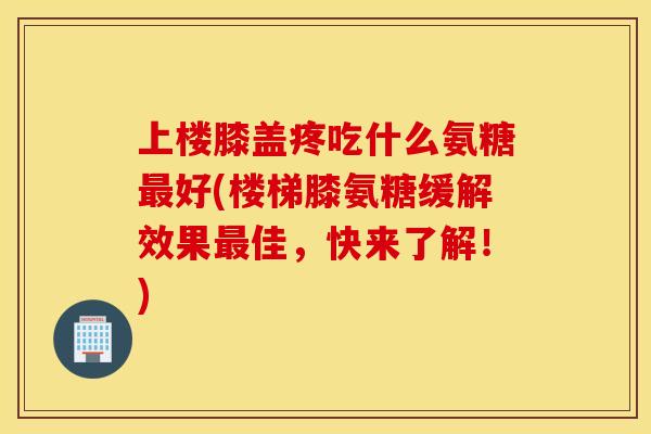 上楼膝盖疼吃什么氨糖最好(楼梯膝氨糖缓解效果最佳，快来了解！)