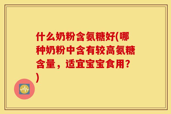 什么奶粉含氨糖好(哪种奶粉中含有较高氨糖含量，适宜宝宝食用？)