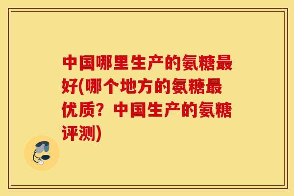 中国哪里生产的氨糖最好(哪个地方的氨糖最优质？中国生产的氨糖评测)