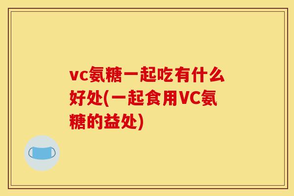 vc氨糖一起吃有什么好处(一起食用VC氨糖的益处)