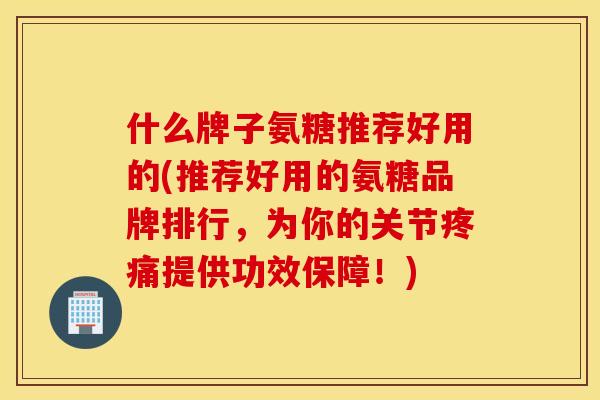 什么牌子氨糖推荐好用的(推荐好用的氨糖品牌排行,为你的关节疼痛提供功效保障!) 什么牌子氨糖推荐好用的(推荐好用的氨糖品牌排行,为你的关节疼痛提供功效保障!)
