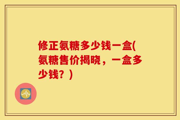 修正氨糖多少钱一盒(氨糖售价揭晓，一盒多少钱？)