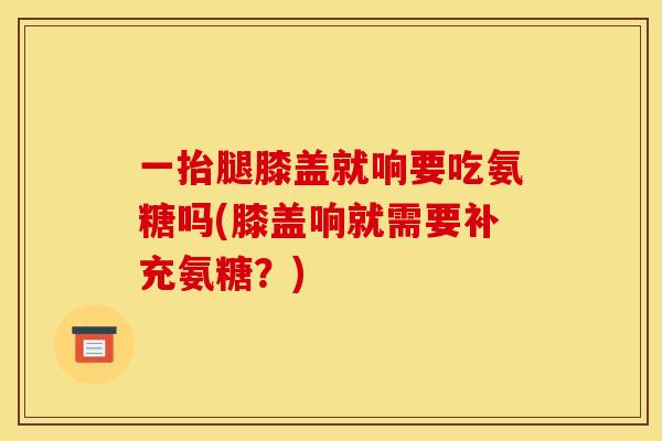 一抬腿膝盖就响要吃氨糖吗(膝盖响就需要补充氨糖？)
