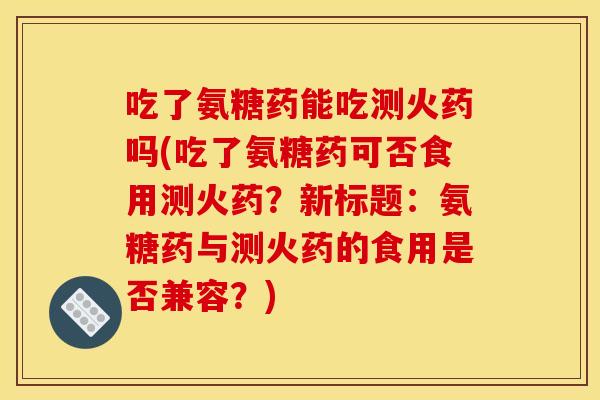 吃了氨糖药能吃测火药吗(吃了氨糖药可否食用测火药？新标题：氨糖药与测火药的食用是否兼容？)