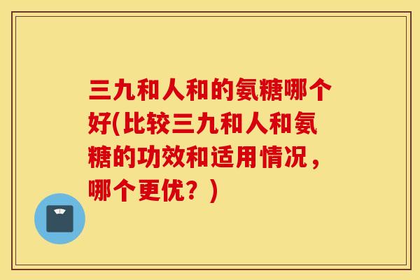 三九和人和的氨糖哪个好(比较三九和人和氨糖的功效和适用情况，哪个更优？)