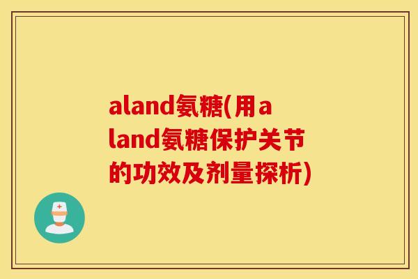 aland氨糖(用aland氨糖保护关节的功效及剂量探析) aland氨糖(用aland氨糖保护关节的功效及剂量探析)