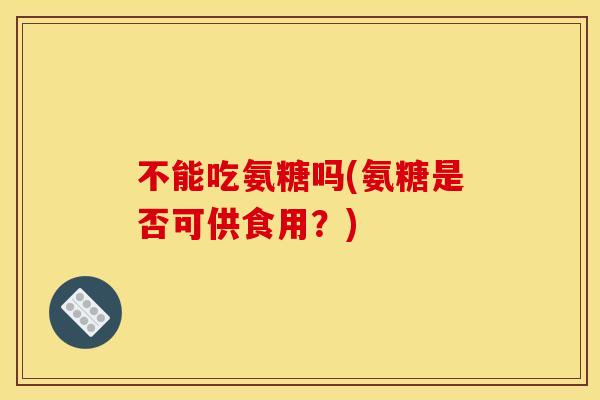 不能吃氨糖吗(氨糖是否可供食用？)