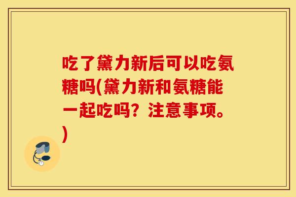 吃了黛力新后可以吃氨糖吗(黛力新和氨糖能一起吃吗？注意事项。)