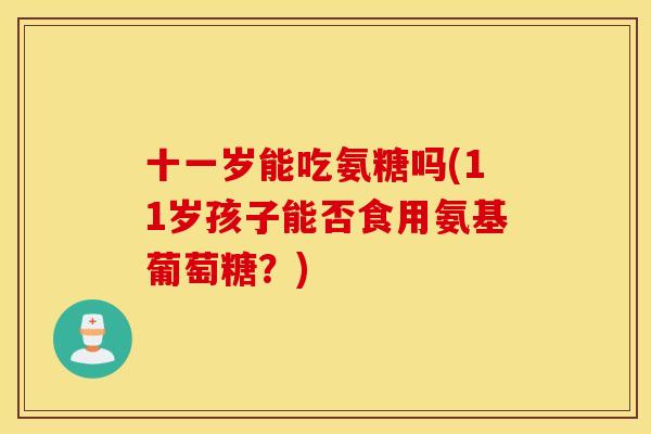 十一岁能吃氨糖吗(11岁孩子能否食用氨基葡萄糖？)