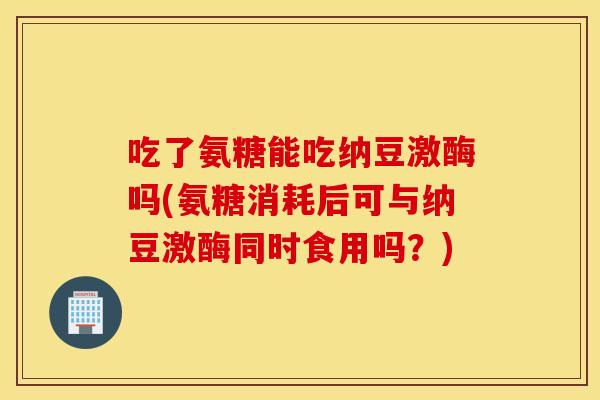 吃了氨糖能吃纳豆激酶吗(氨糖消耗后可与纳豆激酶同时食用吗?) 吃了氨糖能吃纳豆激酶吗(氨糖消耗后可与纳豆激酶同时食用吗?)