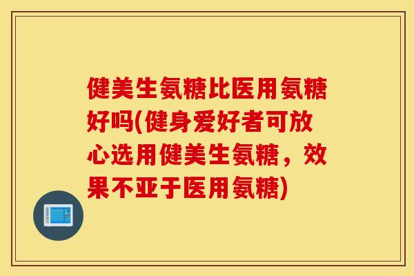 健美生氨糖比医用氨糖好吗(健身爱好者可放心选用健美生氨糖，效果不亚于医用氨糖)