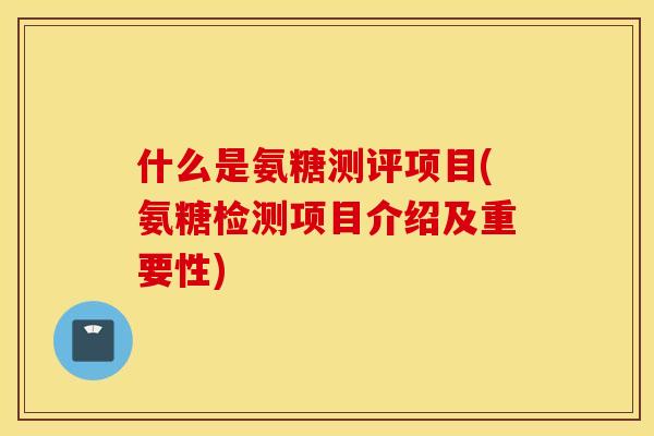 什么是氨糖测评项目(氨糖检测项目介绍及重要性)