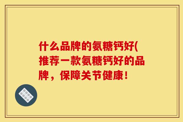 什么品牌的氨糖钙好(推荐一款氨糖钙好的品牌，保障关节健康！