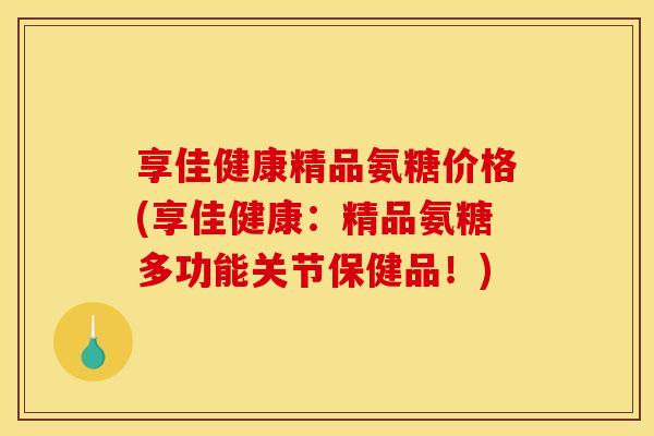 享佳健康精品氨糖价格(享佳健康：精品氨糖多功能关节保健品！)