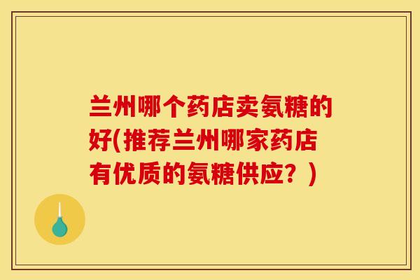 兰州哪个药店卖氨糖的好(推荐兰州哪家药店有优质的氨糖供应？)