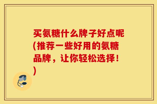 买氨糖什么牌子好点呢(推荐一些好用的氨糖品牌，让你轻松选择！)