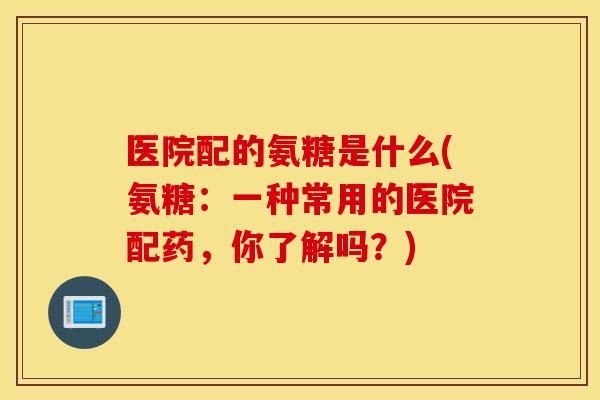 医院配的氨糖是什么(氨糖：一种常用的医院配药，你了解吗？)