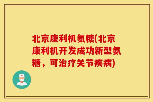 北京康利机氨糖(北京康利机开发成功新型氨糖，可治疗关节疾病)