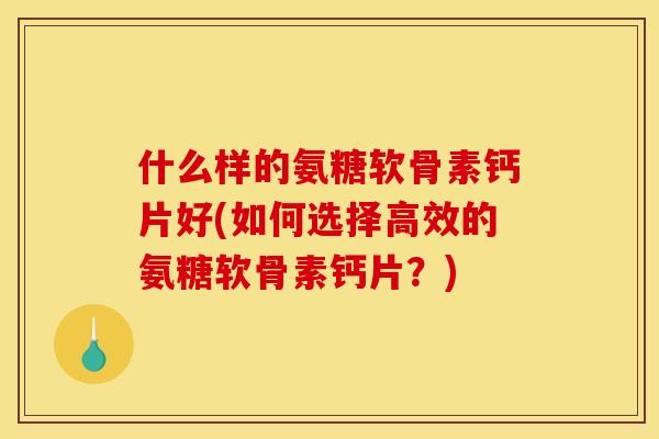 什么样的氨糖软骨素钙片好(如何选择高效的氨糖软骨素钙片？)