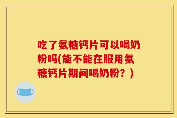 吃了氨糖钙片可以喝奶粉吗(能不能在服用氨糖钙片期间喝奶粉？)