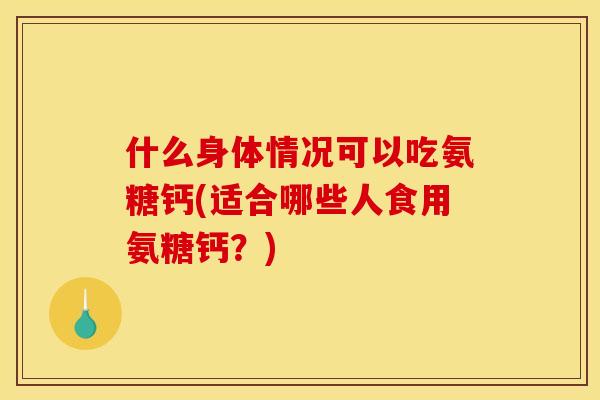 什么身体情况可以吃氨糖钙(适合哪些人食用氨糖钙？)