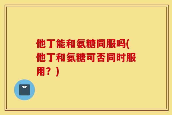他丁能和氨糖同服吗(他丁和氨糖可否同时服用？)