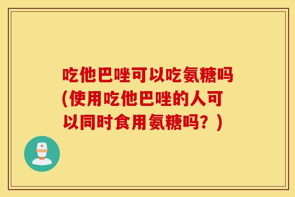 吃他巴唑可以吃氨糖吗(使用吃他巴唑的人可以同时食用氨糖吗？)