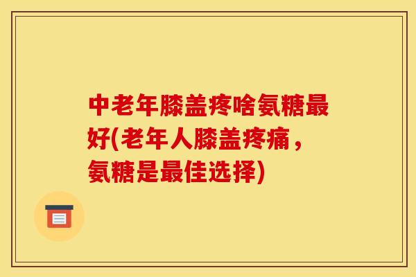 中老年膝盖疼啥氨糖最好(老年人膝盖疼痛，氨糖是最佳选择)