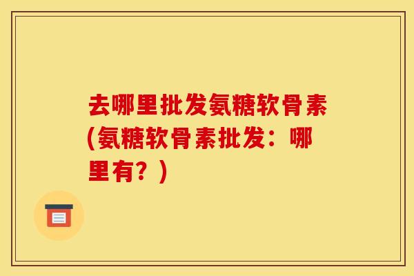 去哪里批发氨糖软骨素(氨糖软骨素批发：哪里有？)