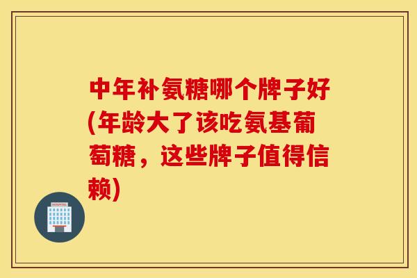 中年补氨糖哪个牌子好(年龄大了该吃氨基葡萄糖，这些牌子值得信赖)