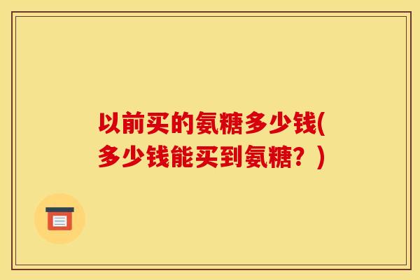 以前买的氨糖多少钱(多少钱能买到氨糖？)