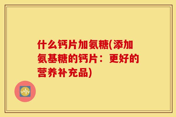 什么钙片加氨糖(添加氨基糖的钙片：更好的营养补充品)