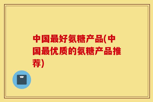 中国最好氨糖产品(中国最优质的氨糖产品推荐)
