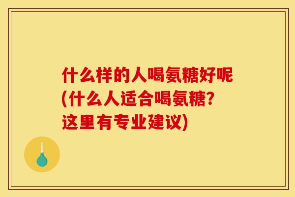什么样的人喝氨糖好呢(什么人适合喝氨糖？这里有专业建议)