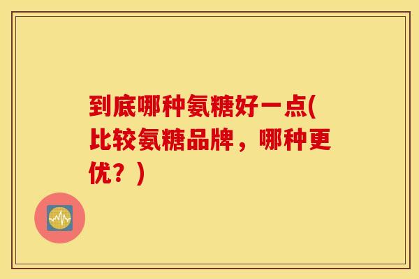 到底哪种氨糖好一点(比较氨糖品牌，哪种更优？)