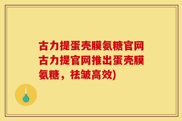 古力提蛋壳膜氨糖官网古力提官网推出蛋壳膜氨糖,祛皱高效) 古力提蛋壳膜氨糖官网古力提官网推出蛋壳膜氨糖,祛皱高效)