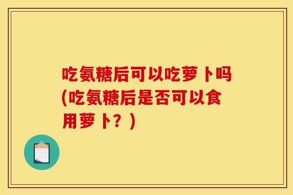 吃氨糖后可以吃萝卜吗(吃氨糖后是否可以食用萝卜？)
