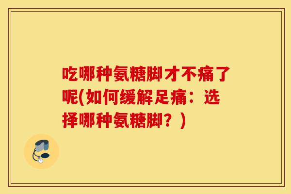 吃哪种氨糖脚才不痛了呢(如何缓解足痛：选择哪种氨糖脚？)