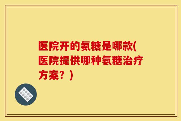 医院开的氨糖是哪款(医院提供哪种氨糖治疗方案？)