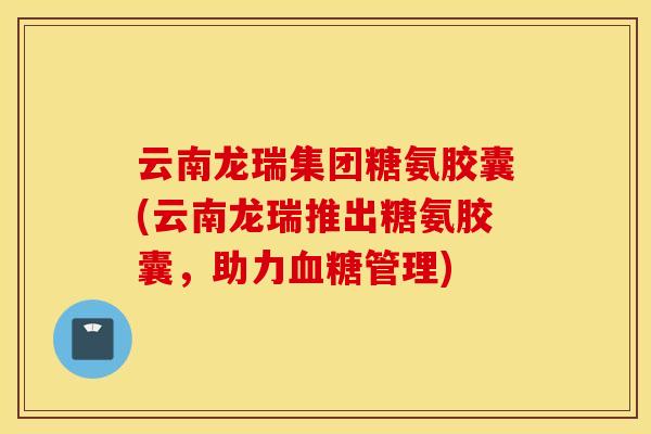 云南龙瑞集团糖氨胶囊(云南龙瑞推出糖氨胶囊，助力血糖管理)